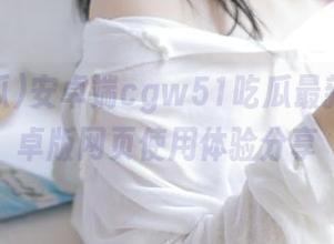 安卓端cgw51吃瓜最新消息安卓版网页使用体验分享