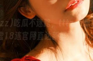 吃瓜不迷路，tttzzz黑料不打烊肾虚18连官网直达新鲜爆料抢先看！