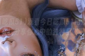 观看今日吃瓜51网友评论，在线分享你心中的独特见解吧！