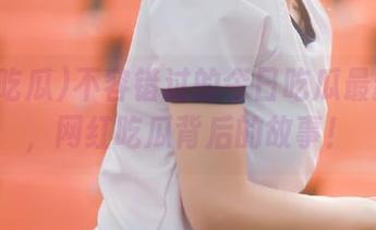不容错过的今日吃瓜最新资源，网红吃瓜背后的故事！