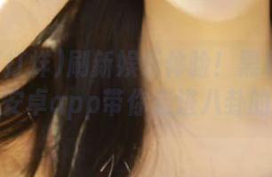 刷新娱乐体验！黑料不打烊新网站安卓app带你走进八卦的世界。
