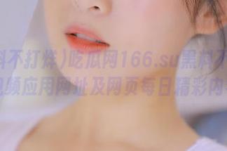 吃瓜网166.su黑料不打烊视频应用网址及网页每日精彩内容